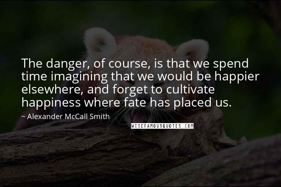 Alexander McCall Smith Quotes: The danger, of course, is that we spend time imagining that we would be happier elsewhere, and forget to cultivate happiness where fate has placed us.