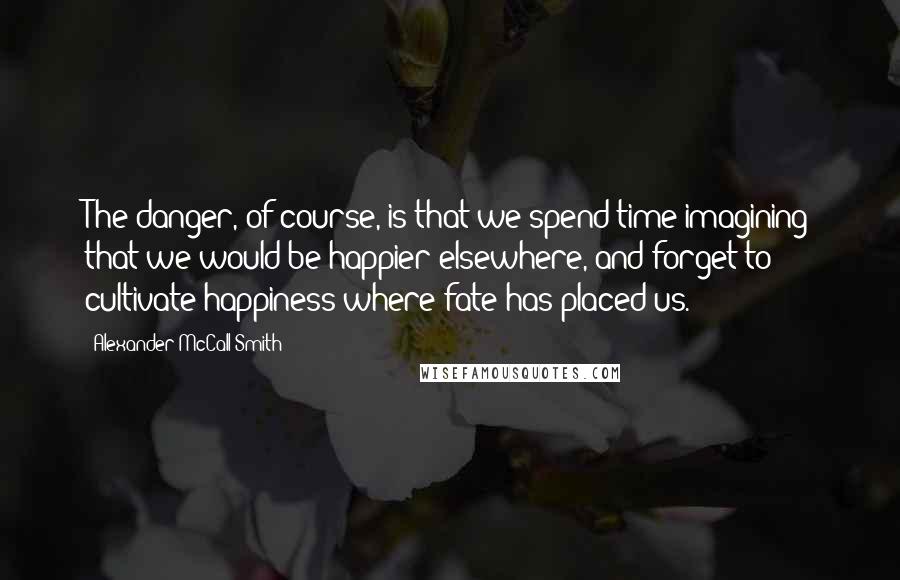 Alexander McCall Smith Quotes: The danger, of course, is that we spend time imagining that we would be happier elsewhere, and forget to cultivate happiness where fate has placed us.