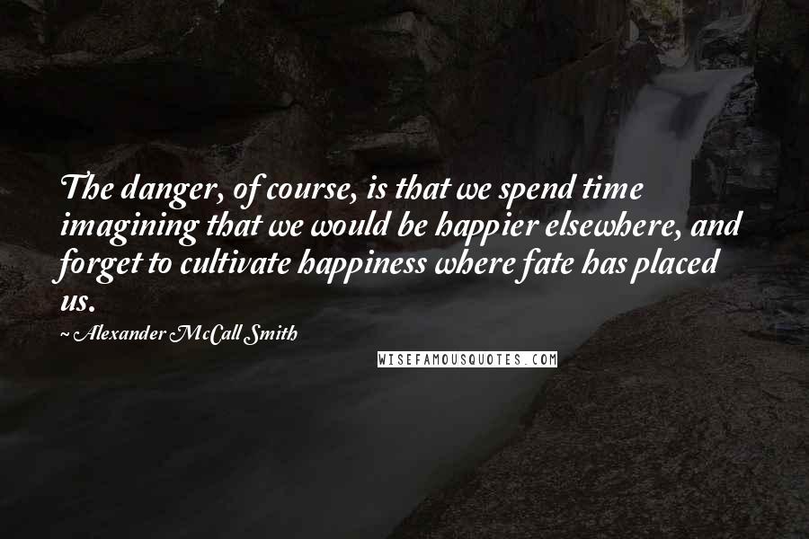 Alexander McCall Smith Quotes: The danger, of course, is that we spend time imagining that we would be happier elsewhere, and forget to cultivate happiness where fate has placed us.