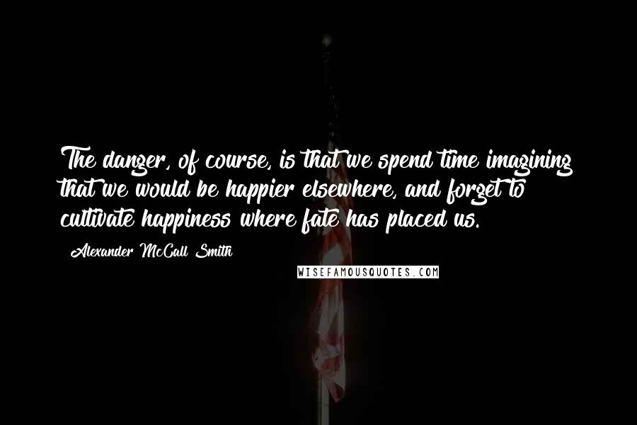 Alexander McCall Smith Quotes: The danger, of course, is that we spend time imagining that we would be happier elsewhere, and forget to cultivate happiness where fate has placed us.