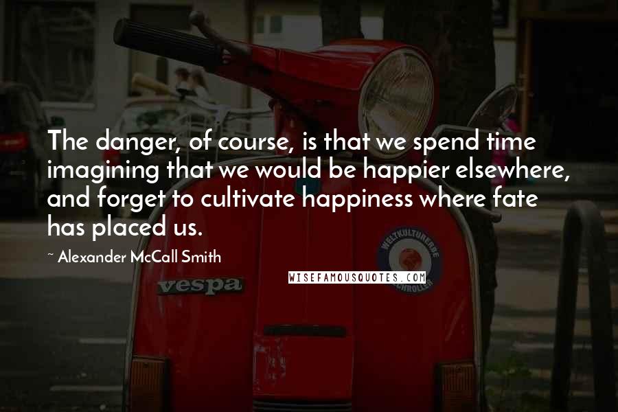 Alexander McCall Smith Quotes: The danger, of course, is that we spend time imagining that we would be happier elsewhere, and forget to cultivate happiness where fate has placed us.