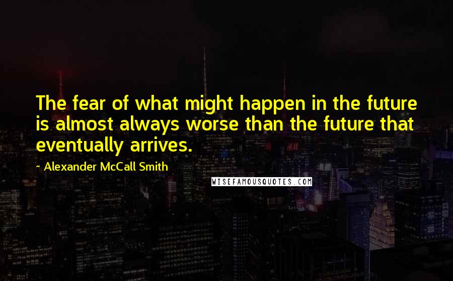 Alexander McCall Smith Quotes: The fear of what might happen in the future is almost always worse than the future that eventually arrives.