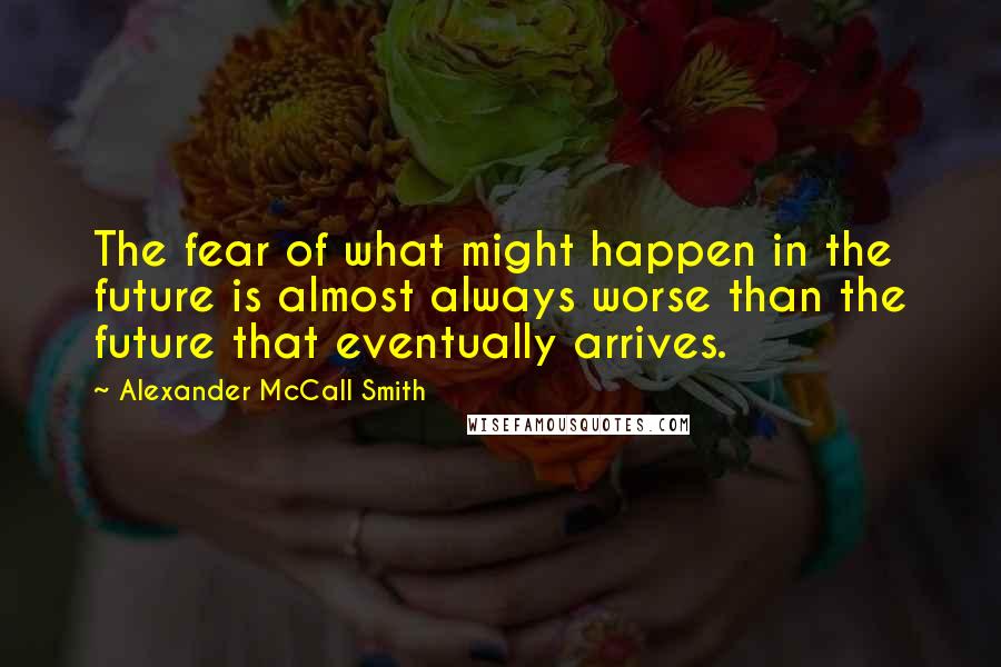 Alexander McCall Smith Quotes: The fear of what might happen in the future is almost always worse than the future that eventually arrives.