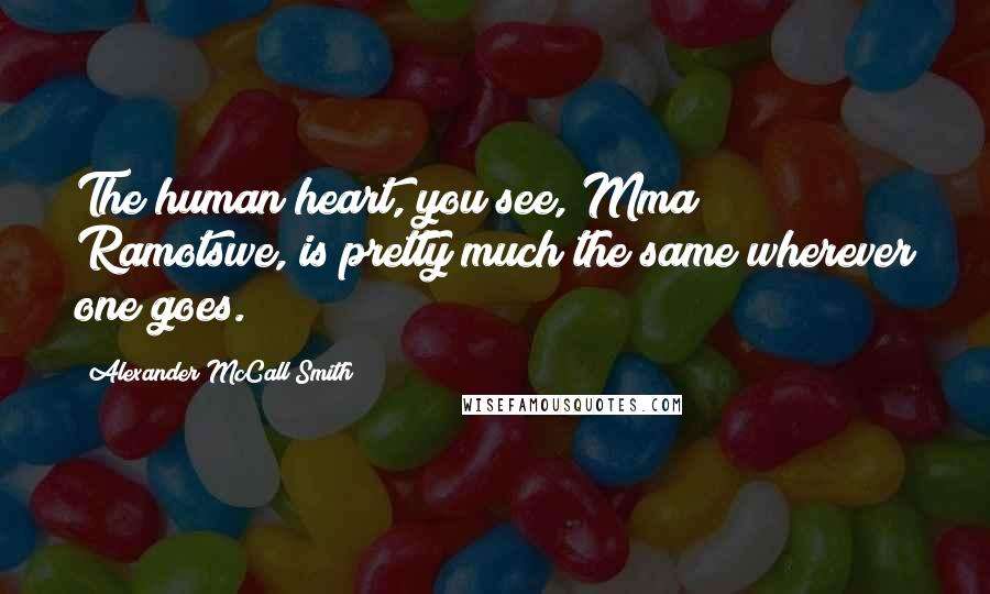 Alexander McCall Smith Quotes: The human heart, you see, Mma Ramotswe, is pretty much the same wherever one goes.