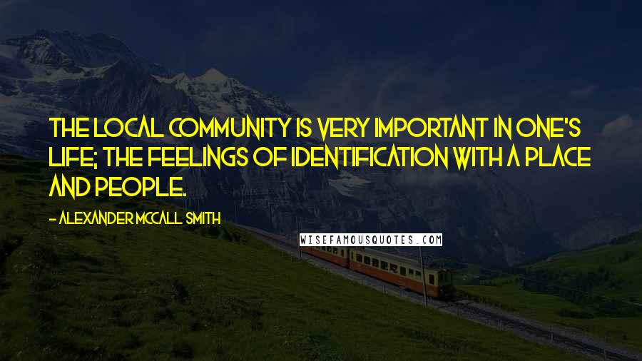 Alexander McCall Smith Quotes: The local community is very important in one's life; the feelings of identification with a place and people.