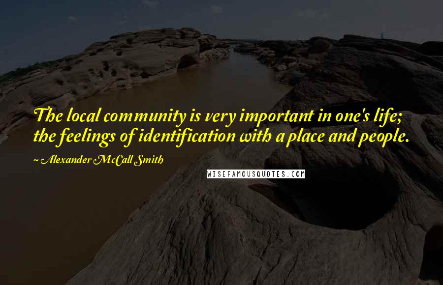 Alexander McCall Smith Quotes: The local community is very important in one's life; the feelings of identification with a place and people.