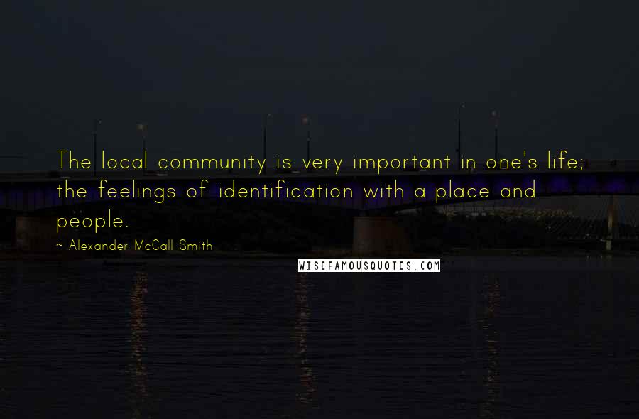 Alexander McCall Smith Quotes: The local community is very important in one's life; the feelings of identification with a place and people.