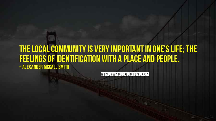 Alexander McCall Smith Quotes: The local community is very important in one's life; the feelings of identification with a place and people.