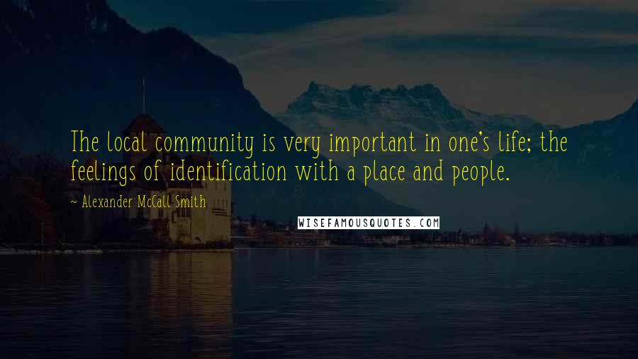 Alexander McCall Smith Quotes: The local community is very important in one's life; the feelings of identification with a place and people.