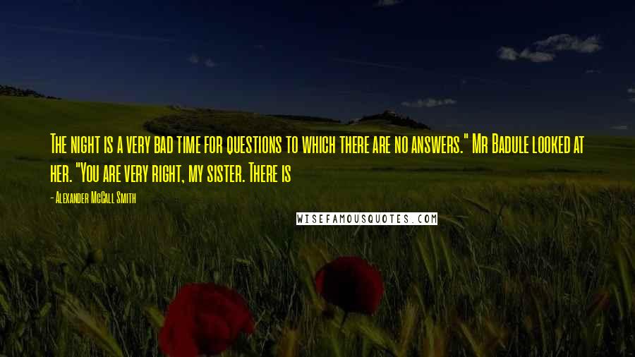 Alexander McCall Smith Quotes: The night is a very bad time for questions to which there are no answers." Mr Badule looked at her. "You are very right, my sister. There is