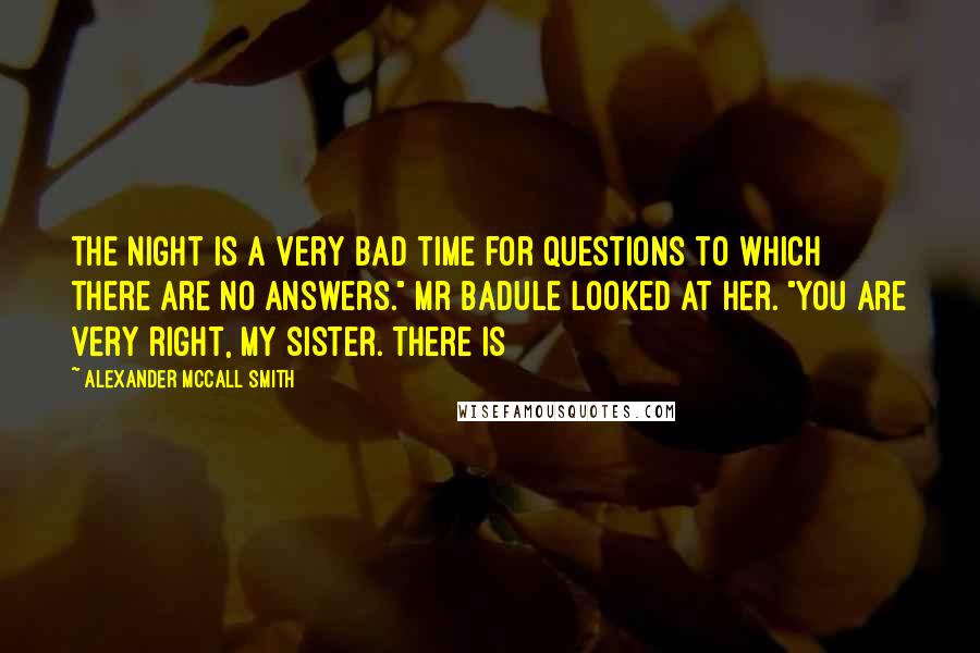 Alexander McCall Smith Quotes: The night is a very bad time for questions to which there are no answers." Mr Badule looked at her. "You are very right, my sister. There is