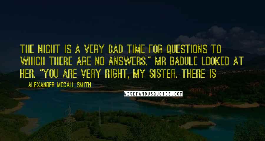Alexander McCall Smith Quotes: The night is a very bad time for questions to which there are no answers." Mr Badule looked at her. "You are very right, my sister. There is