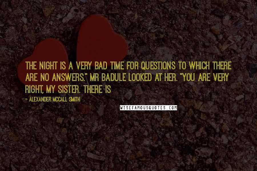 Alexander McCall Smith Quotes: The night is a very bad time for questions to which there are no answers." Mr Badule looked at her. "You are very right, my sister. There is