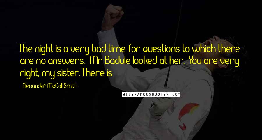 Alexander McCall Smith Quotes: The night is a very bad time for questions to which there are no answers." Mr Badule looked at her. "You are very right, my sister. There is