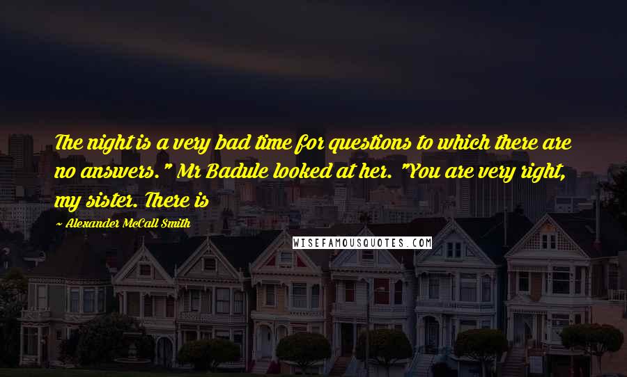 Alexander McCall Smith Quotes: The night is a very bad time for questions to which there are no answers." Mr Badule looked at her. "You are very right, my sister. There is