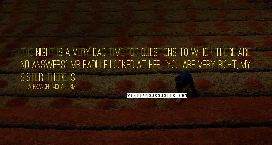 Alexander McCall Smith Quotes: The night is a very bad time for questions to which there are no answers." Mr Badule looked at her. "You are very right, my sister. There is