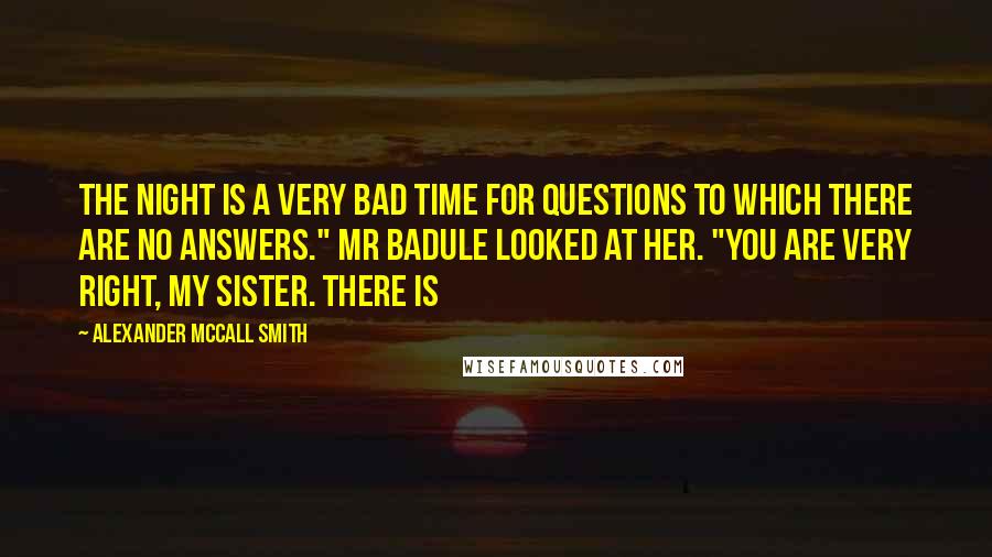 Alexander McCall Smith Quotes: The night is a very bad time for questions to which there are no answers." Mr Badule looked at her. "You are very right, my sister. There is