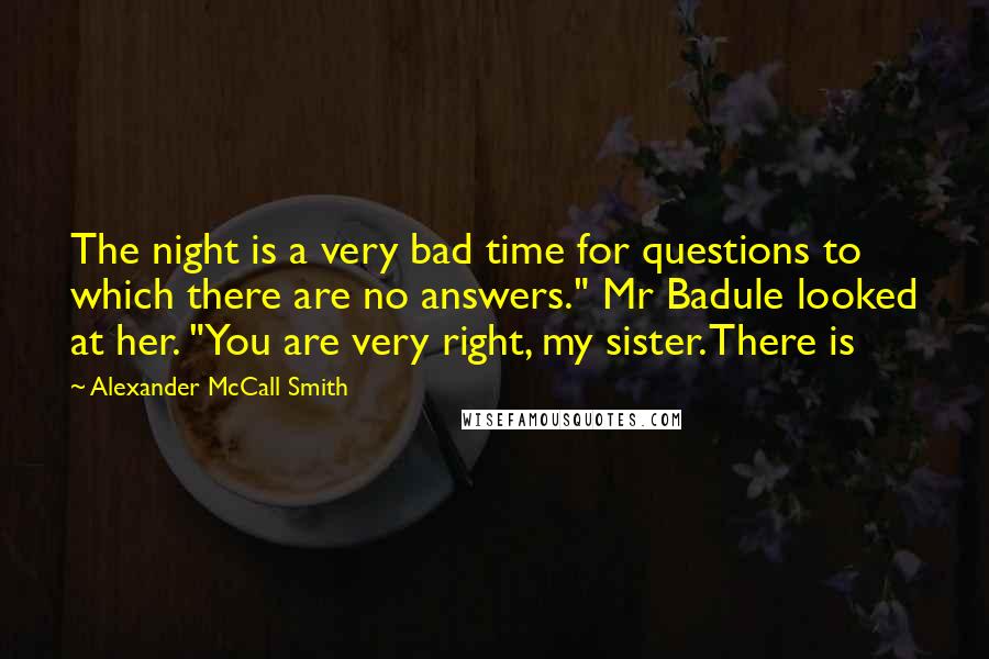Alexander McCall Smith Quotes: The night is a very bad time for questions to which there are no answers." Mr Badule looked at her. "You are very right, my sister. There is