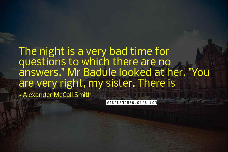 Alexander McCall Smith Quotes: The night is a very bad time for questions to which there are no answers." Mr Badule looked at her. "You are very right, my sister. There is