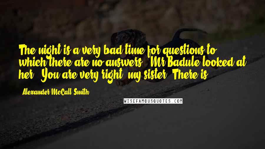 Alexander McCall Smith Quotes: The night is a very bad time for questions to which there are no answers." Mr Badule looked at her. "You are very right, my sister. There is