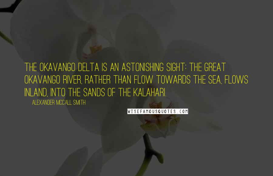 Alexander McCall Smith Quotes: The Okavango Delta is an astonishing sight: the great Okavango River, rather than flow towards the sea, flows inland, into the sands of the Kalahari.