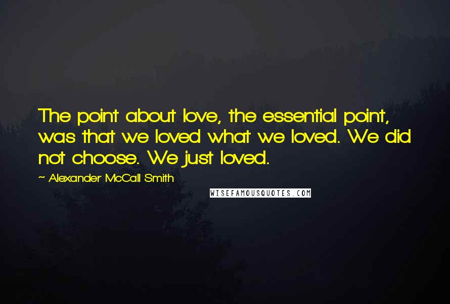 Alexander McCall Smith Quotes: The point about love, the essential point, was that we loved what we loved. We did not choose. We just loved.