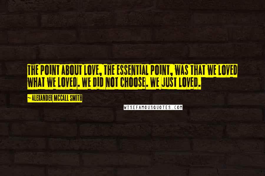 Alexander McCall Smith Quotes: The point about love, the essential point, was that we loved what we loved. We did not choose. We just loved.