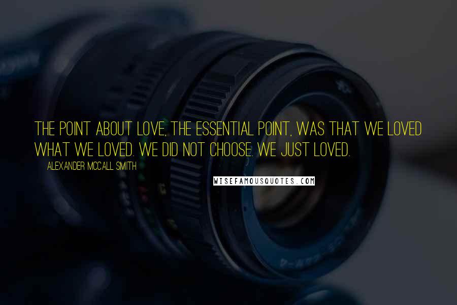 Alexander McCall Smith Quotes: The point about love, the essential point, was that we loved what we loved. We did not choose. We just loved.