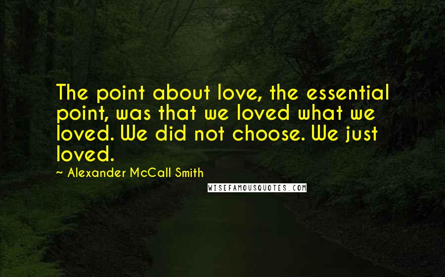 Alexander McCall Smith Quotes: The point about love, the essential point, was that we loved what we loved. We did not choose. We just loved.