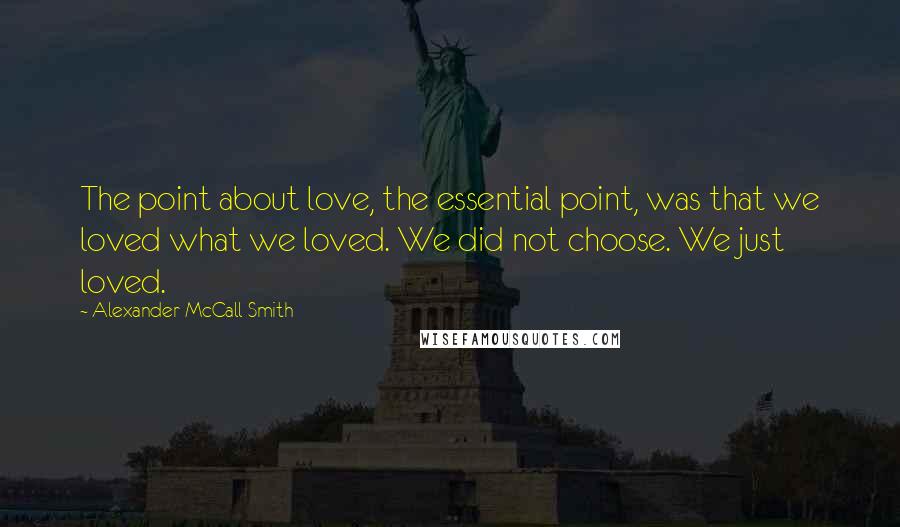 Alexander McCall Smith Quotes: The point about love, the essential point, was that we loved what we loved. We did not choose. We just loved.