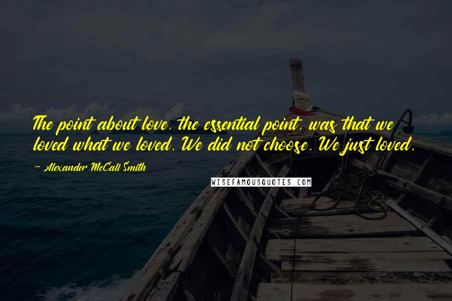 Alexander McCall Smith Quotes: The point about love, the essential point, was that we loved what we loved. We did not choose. We just loved.