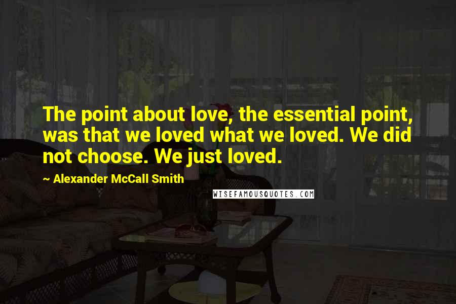 Alexander McCall Smith Quotes: The point about love, the essential point, was that we loved what we loved. We did not choose. We just loved.