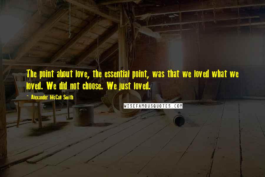 Alexander McCall Smith Quotes: The point about love, the essential point, was that we loved what we loved. We did not choose. We just loved.