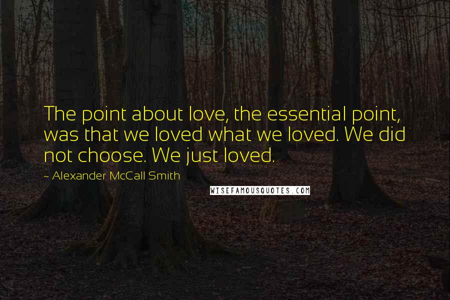 Alexander McCall Smith Quotes: The point about love, the essential point, was that we loved what we loved. We did not choose. We just loved.