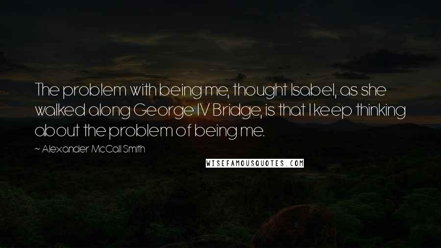 Alexander McCall Smith Quotes: The problem with being me, thought Isabel, as she walked along George IV Bridge, is that I keep thinking about the problem of being me.