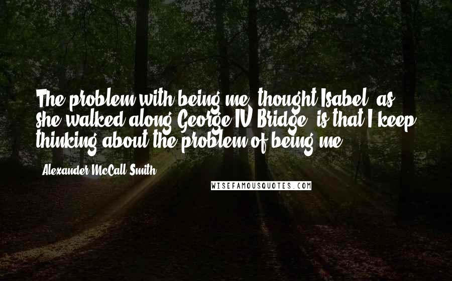 Alexander McCall Smith Quotes: The problem with being me, thought Isabel, as she walked along George IV Bridge, is that I keep thinking about the problem of being me.