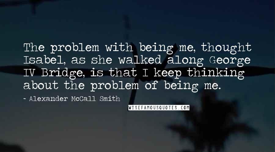 Alexander McCall Smith Quotes: The problem with being me, thought Isabel, as she walked along George IV Bridge, is that I keep thinking about the problem of being me.