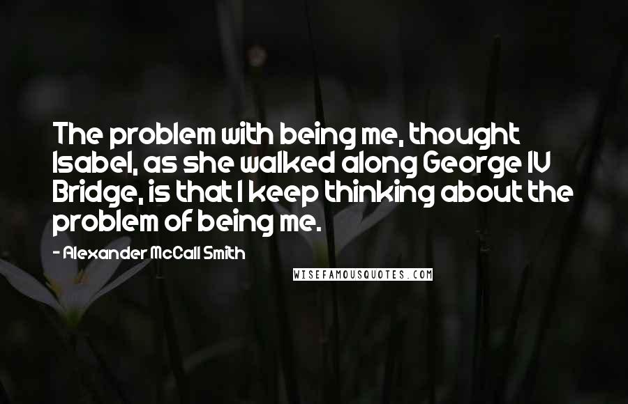 Alexander McCall Smith Quotes: The problem with being me, thought Isabel, as she walked along George IV Bridge, is that I keep thinking about the problem of being me.