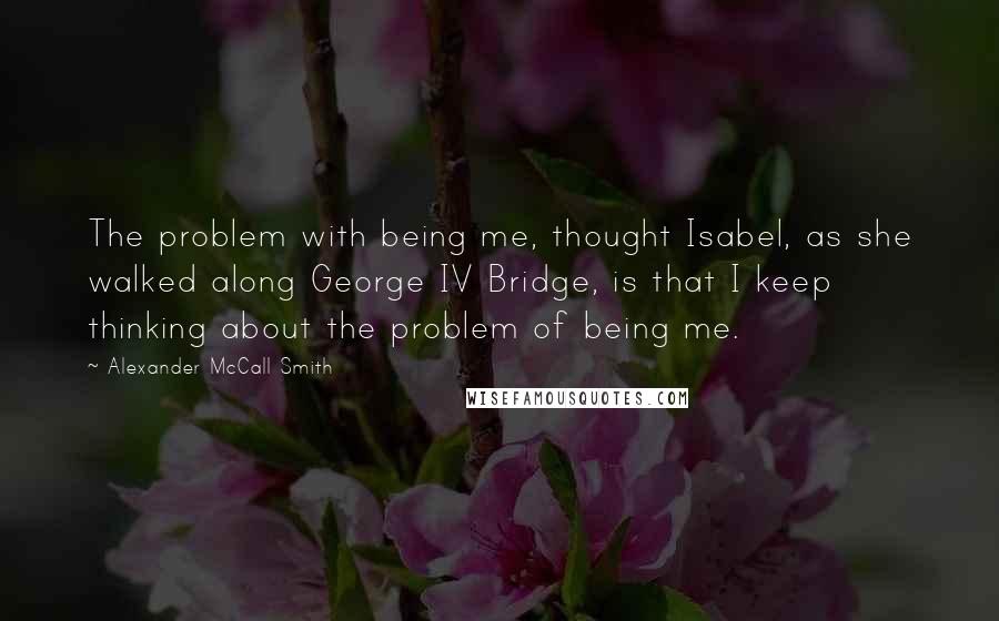 Alexander McCall Smith Quotes: The problem with being me, thought Isabel, as she walked along George IV Bridge, is that I keep thinking about the problem of being me.