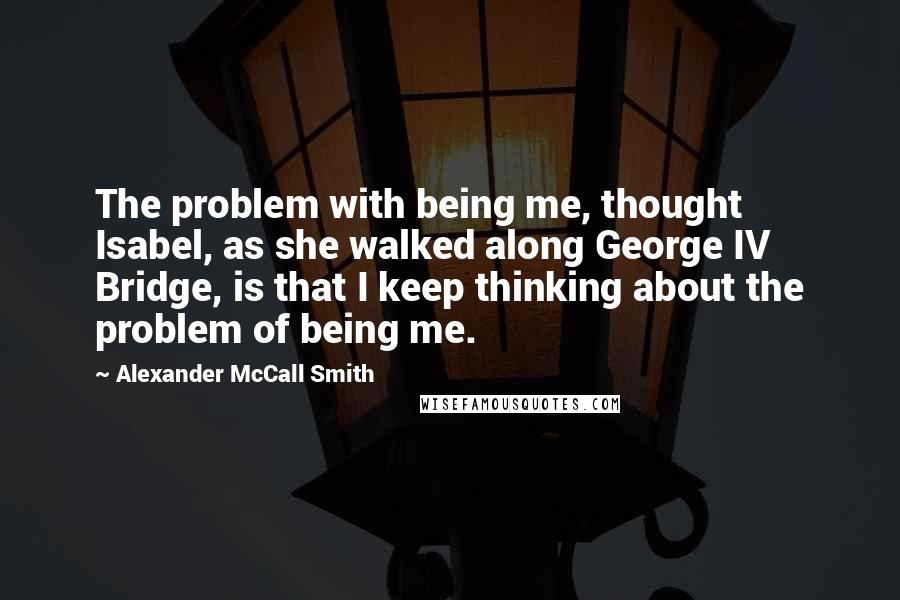 Alexander McCall Smith Quotes: The problem with being me, thought Isabel, as she walked along George IV Bridge, is that I keep thinking about the problem of being me.