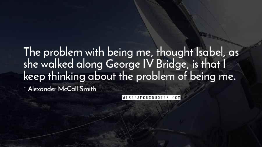 Alexander McCall Smith Quotes: The problem with being me, thought Isabel, as she walked along George IV Bridge, is that I keep thinking about the problem of being me.