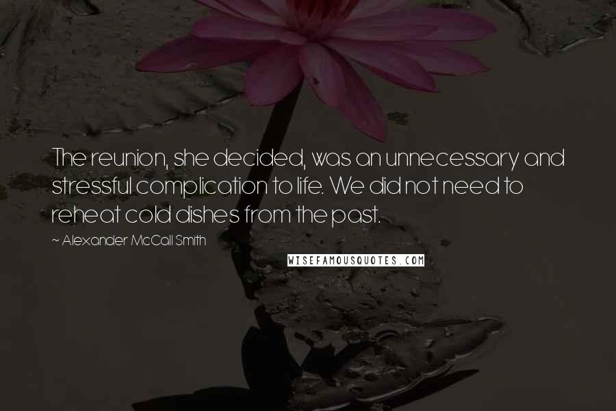 Alexander McCall Smith Quotes: The reunion, she decided, was an unnecessary and stressful complication to life. We did not need to reheat cold dishes from the past.