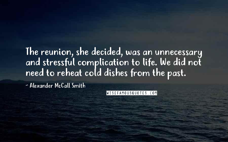 Alexander McCall Smith Quotes: The reunion, she decided, was an unnecessary and stressful complication to life. We did not need to reheat cold dishes from the past.