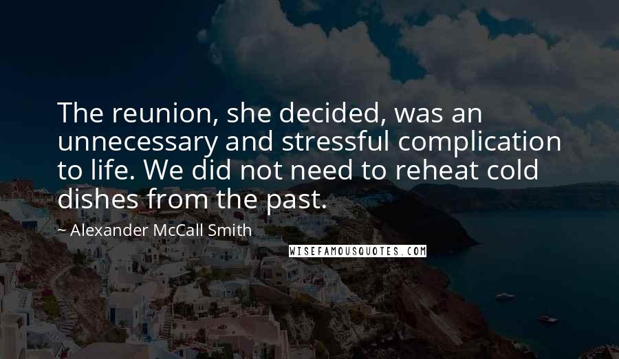 Alexander McCall Smith Quotes: The reunion, she decided, was an unnecessary and stressful complication to life. We did not need to reheat cold dishes from the past.