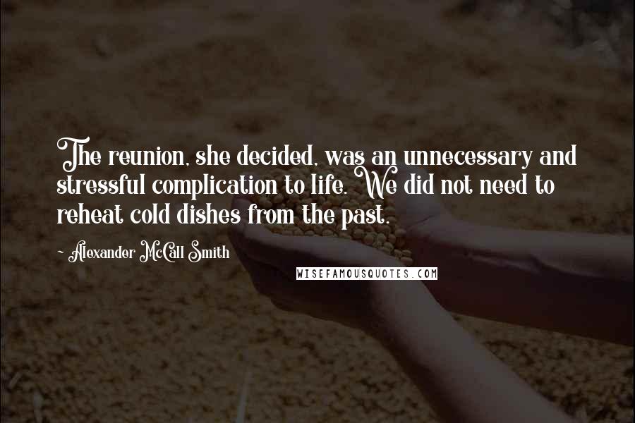 Alexander McCall Smith Quotes: The reunion, she decided, was an unnecessary and stressful complication to life. We did not need to reheat cold dishes from the past.