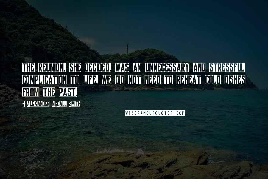 Alexander McCall Smith Quotes: The reunion, she decided, was an unnecessary and stressful complication to life. We did not need to reheat cold dishes from the past.
