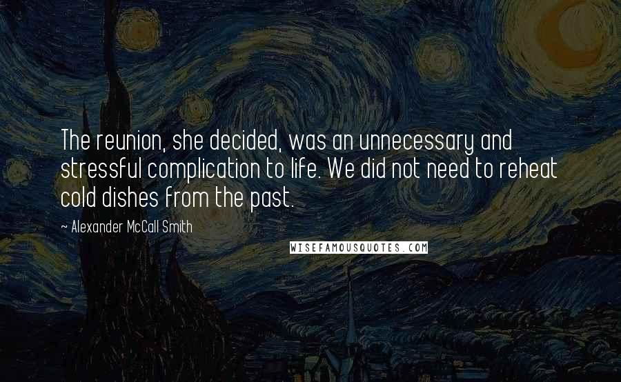 Alexander McCall Smith Quotes: The reunion, she decided, was an unnecessary and stressful complication to life. We did not need to reheat cold dishes from the past.