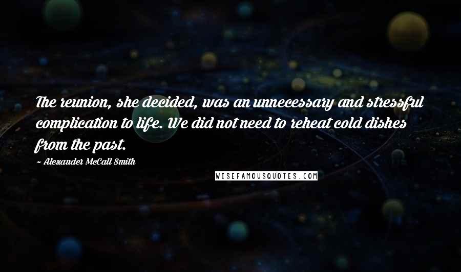 Alexander McCall Smith Quotes: The reunion, she decided, was an unnecessary and stressful complication to life. We did not need to reheat cold dishes from the past.