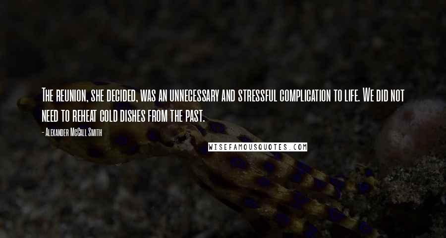 Alexander McCall Smith Quotes: The reunion, she decided, was an unnecessary and stressful complication to life. We did not need to reheat cold dishes from the past.