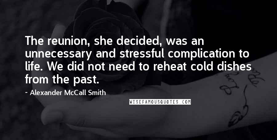 Alexander McCall Smith Quotes: The reunion, she decided, was an unnecessary and stressful complication to life. We did not need to reheat cold dishes from the past.